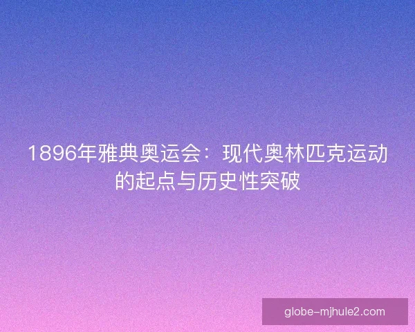 1896年雅典奥运会：现代奥林匹克运动的起点与历史性突破