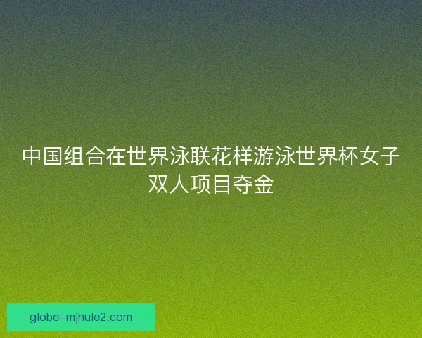 中国组合在世界泳联花样游泳世界杯女子双人项目夺金