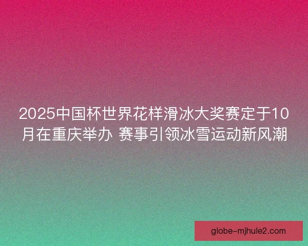 2025中国杯世界花样滑冰大奖赛定于10月在重庆举办 赛事引领冰雪运动新风潮