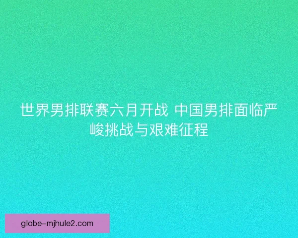 世界男排联赛六月开战 中国男排面临严峻挑战与艰难征程
