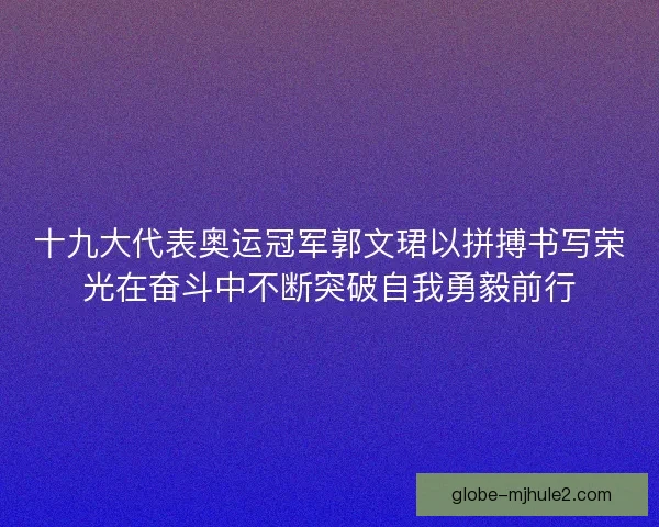 十九大代表奥运冠军郭文珺以拼搏书写荣光在奋斗中不断突破自我勇毅前行